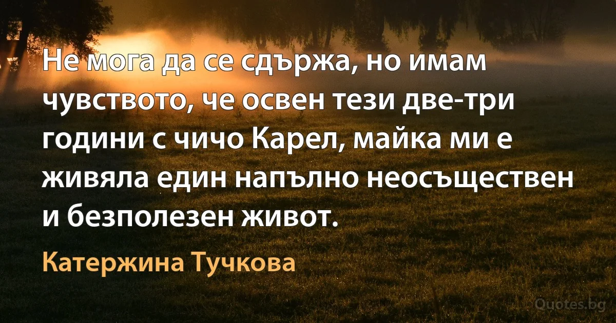 Не мога да се сдържа, но имам чувството, че освен тези две-три години с чичо Карел, майка ми е живяла един напълно неосъществен и безполезен живот. (Катержина Тучкова)