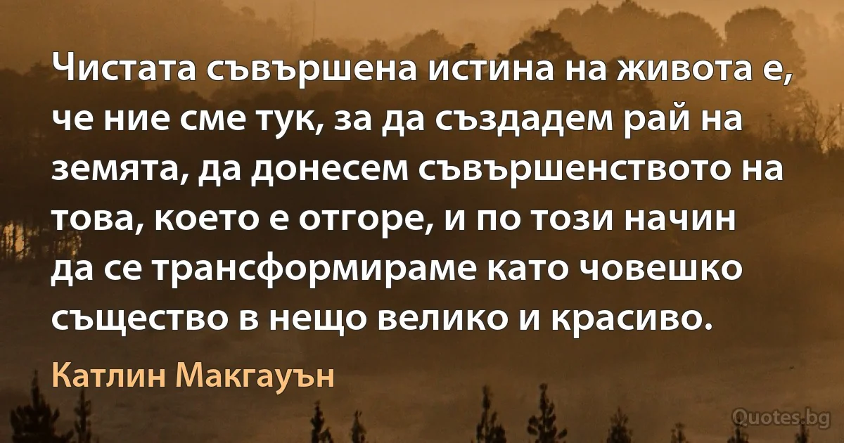 Чистата съвършена истина на живота е, че ние сме тук, за да създадем рай на земята, да донесем съвършенството на това, което е отгоре, и по този начин да се трансформираме като човешко същество в нещо велико и красиво. (Катлин Макгауън)