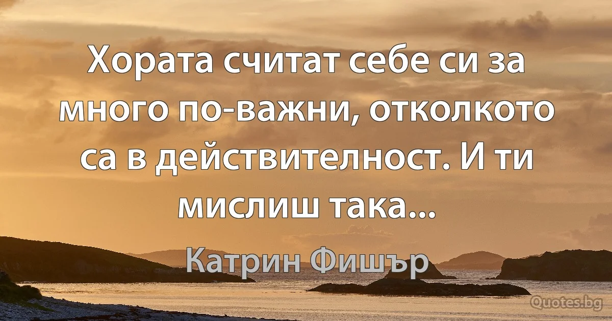 Хората считат себе си за много по-важни, отколкото са в действителност. И ти мислиш така... (Катрин Фишър)