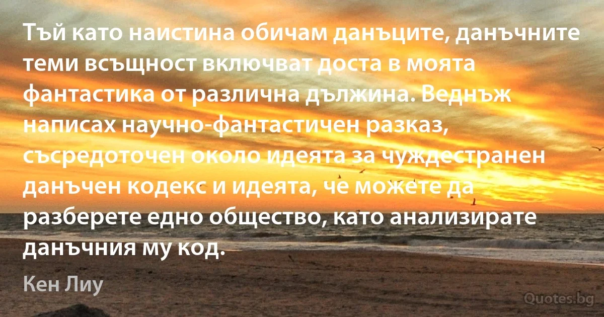 Тъй като наистина обичам данъците, данъчните теми всъщност включват доста в моята фантастика от различна дължина. Веднъж написах научно-фантастичен разказ, съсредоточен около идеята за чуждестранен данъчен кодекс и идеята, че можете да разберете едно общество, като анализирате данъчния му код. (Кен Лиу)