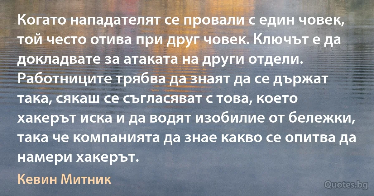 Когато нападателят се провали с един човек, той често отива при друг човек. Ключът е да докладвате за атаката на други отдели. Работниците трябва да знаят да се държат така, сякаш се съгласяват с това, което хакерът иска и да водят изобилие от бележки, така че компанията да знае какво се опитва да намери хакерът. (Кевин Митник)