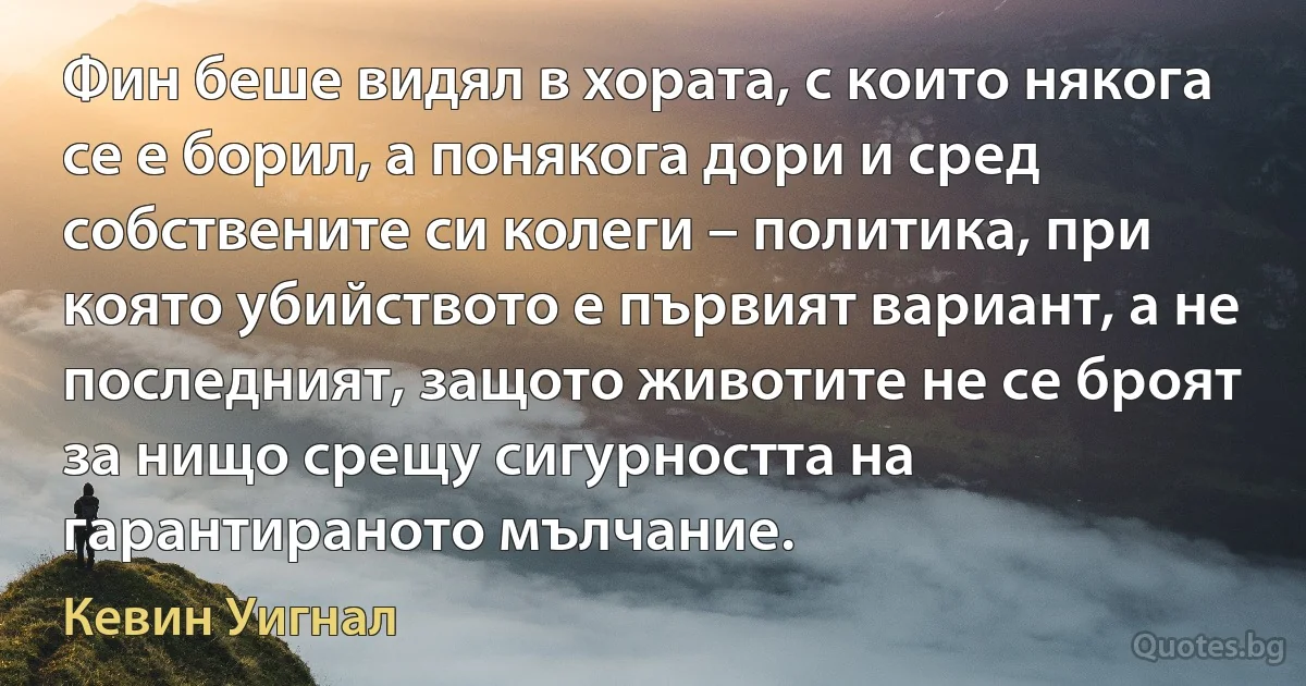 Фин беше видял в хората, с които някога се е борил, а понякога дори и сред собствените си колеги – политика, при която убийството е първият вариант, а не последният, защото животите не се броят за нищо срещу сигурността на гарантираното мълчание. (Кевин Уигнал)