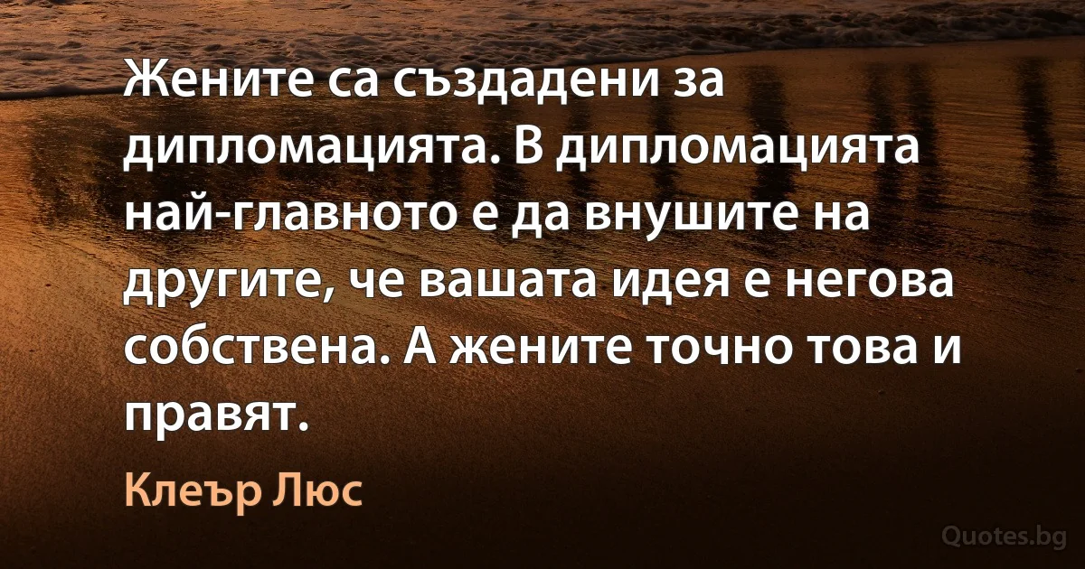 Жените са създадени за дипломацията. В дипломацията най-главното е да внушите на другите, че вашата идея е негова собствена. А жените точно това и правят. (Клеър Люс)