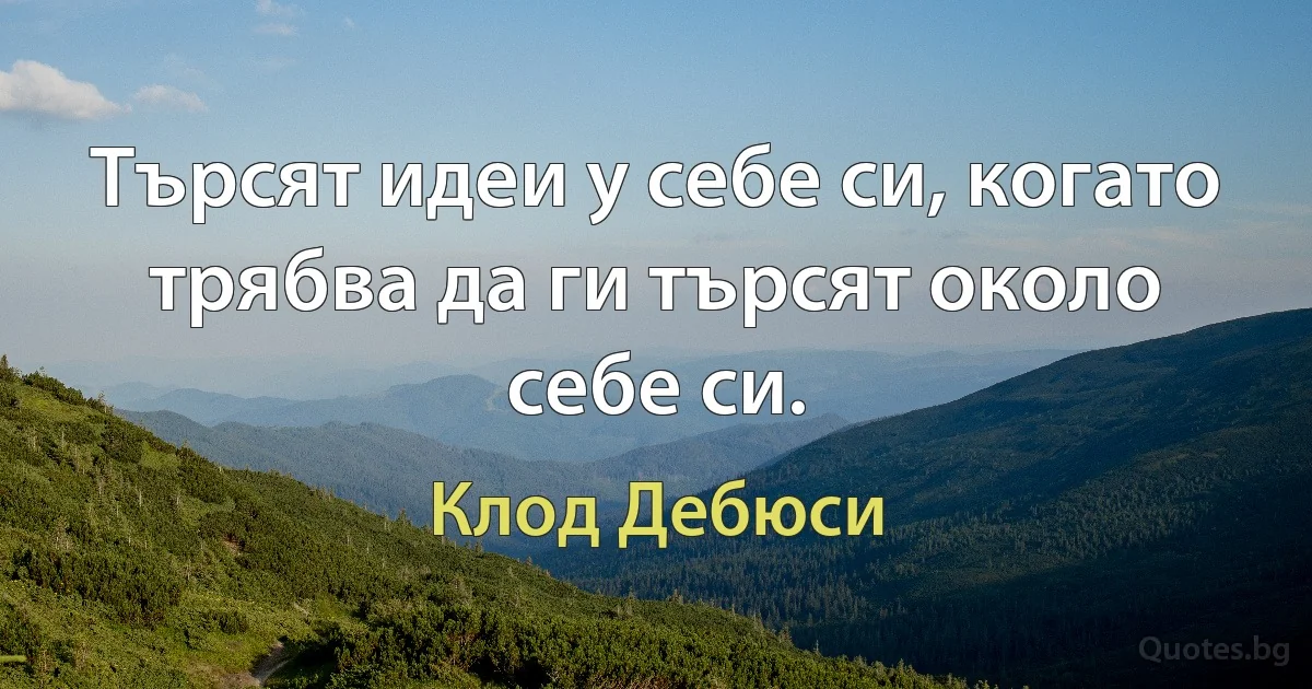 Търсят идеи у себе си, когато трябва да ги търсят около себе си. (Клод Дебюси)