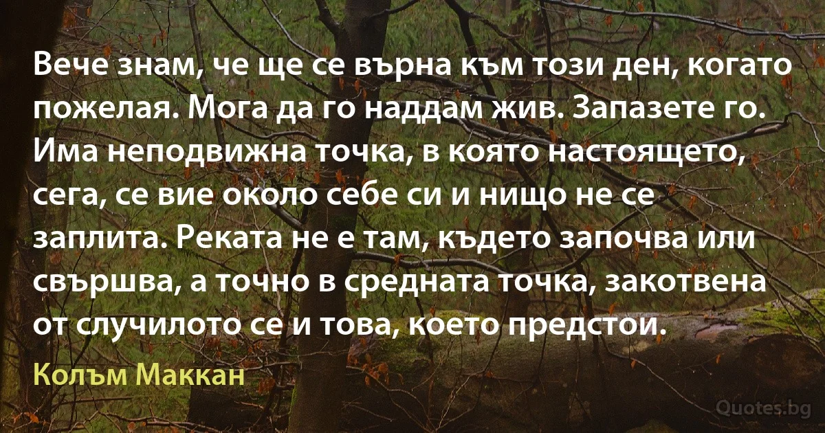 Вече знам, че ще се върна към този ден, когато пожелая. Мога да го наддам жив. Запазете го. Има неподвижна точка, в която настоящето, сега, се вие около себе си и нищо не се заплита. Реката не е там, където започва или свършва, а точно в средната точка, закотвена от случилото се и това, което предстои. (Колъм Маккан)