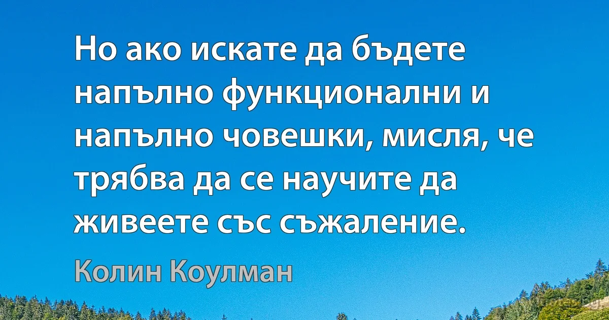 Но ако искате да бъдете напълно функционални и напълно човешки, мисля, че трябва да се научите да живеете със съжаление. (Колин Коулман)