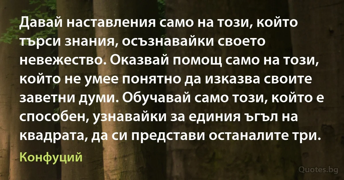 Давай наставления само на този, който търси знания, осъзнавайки своето невежество. Оказвай помощ само на този, който не умее понятно да изказва своите заветни думи. Обучавай само този, който е способен, узнавайки за единия ъгъл на квадрата, да си представи останалите три. (Конфуций)