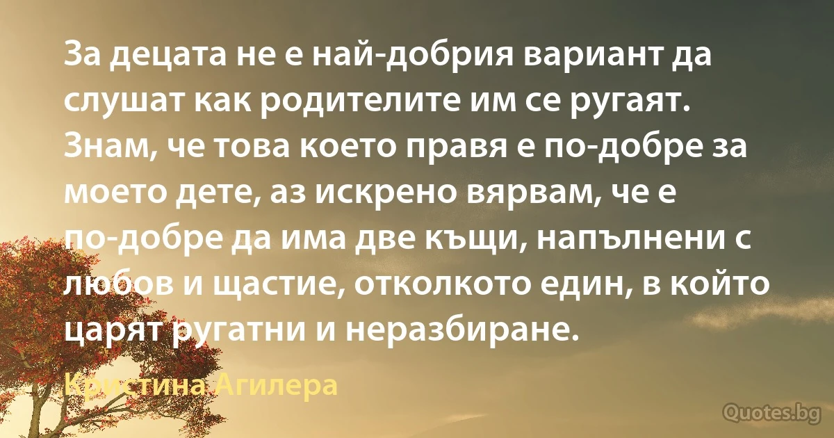 За децата не е най-добрия вариант да слушат как родителите им се ругаят. Знам, че това което правя е по-добре за моето дете, аз искрено вярвам, че е по-добре да има две къщи, напълнени с любов и щастие, отколкото един, в който царят ругатни и неразбиране. (Кристина Агилера)