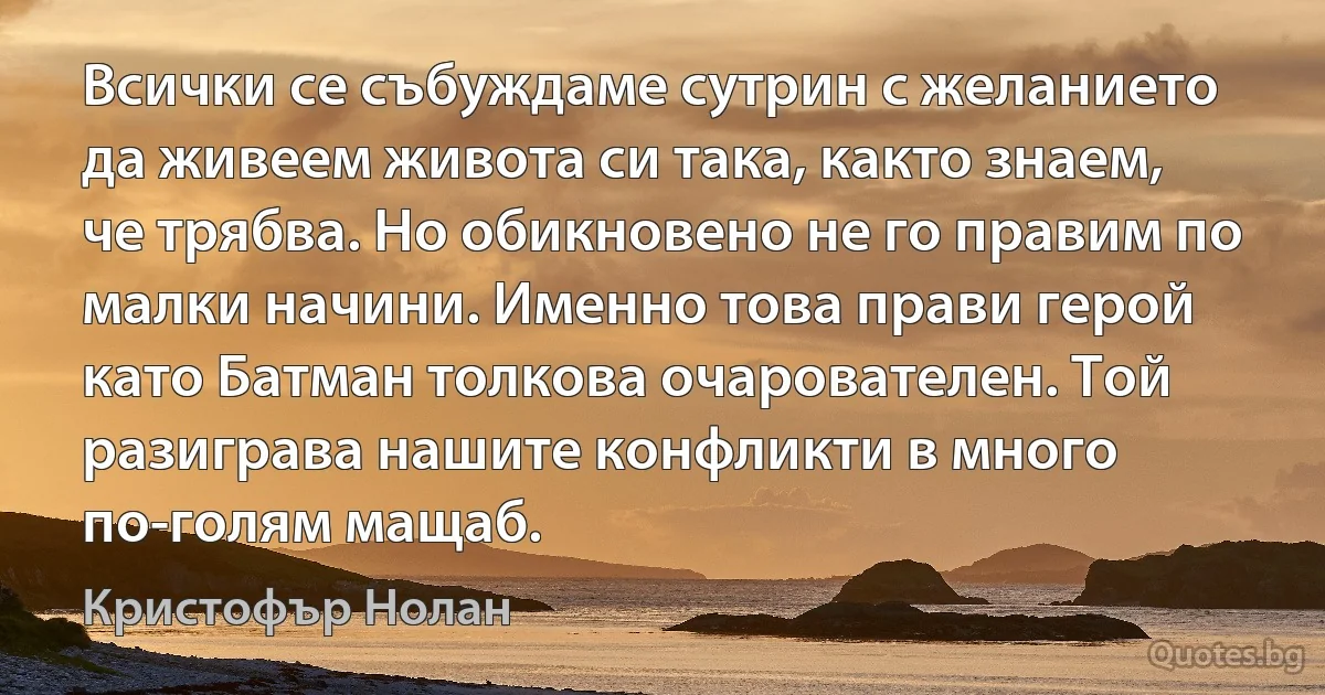 Всички се събуждаме сутрин с желанието да живеем живота си така, както знаем, че трябва. Но обикновено не го правим по малки начини. Именно това прави герой като Батман толкова очарователен. Той разиграва нашите конфликти в много по-голям мащаб. (Кристофър Нолан)