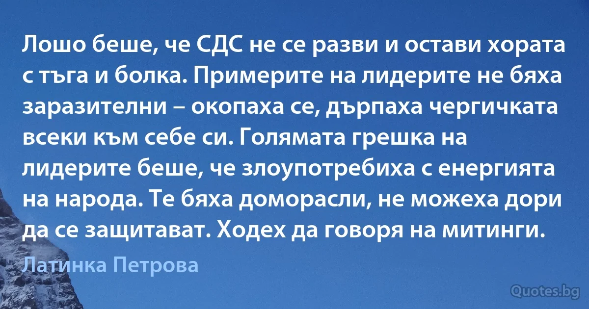 Лошо беше, че СДС не се разви и остави хората с тъга и болка. Примерите на лидерите не бяха заразителни – окопаха се, дърпаха чергичката всеки към себе си. Голямата грешка на лидерите беше, че злоупотребиха с енергията на народа. Те бяха доморасли, не можеха дори да се защитават. Ходех да говоря на митинги. (Латинка Петрова)