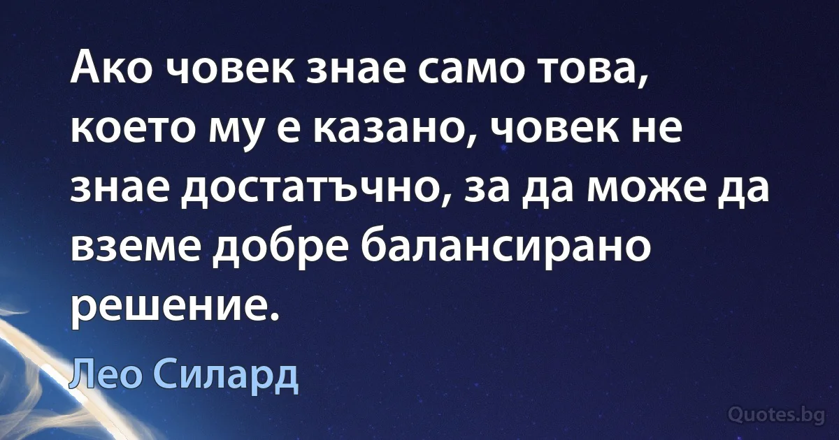 Ако човек знае само това, което му е казано, човек не знае достатъчно, за да може да вземе добре балансирано решение. (Лео Силард)