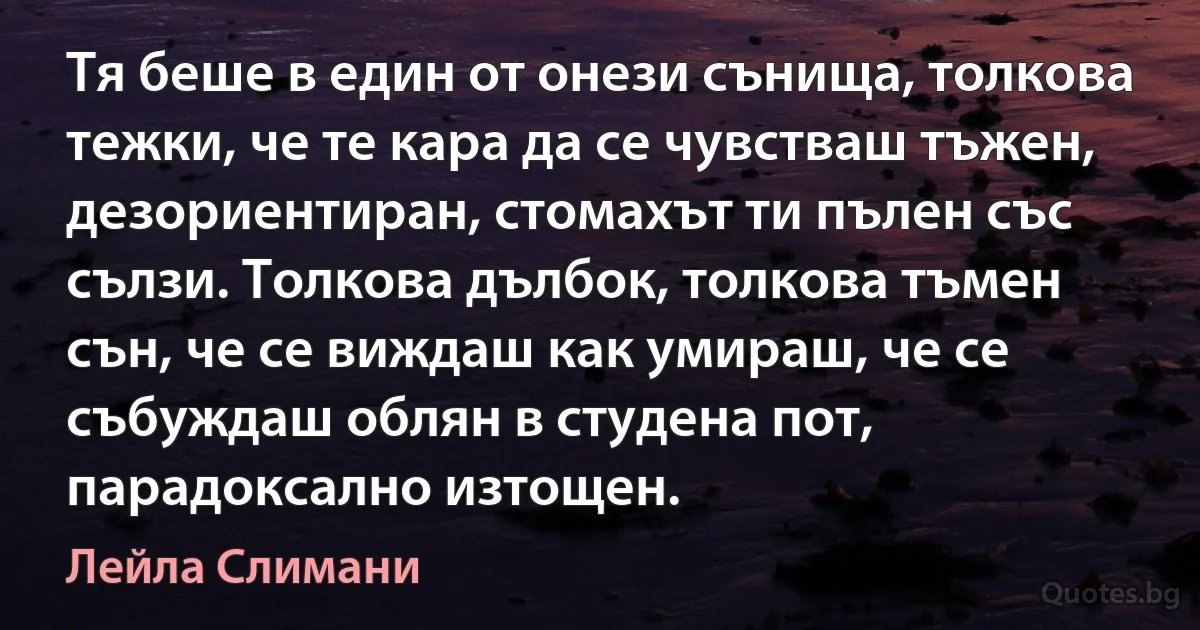 Тя беше в един от онези сънища, толкова тежки, че те кара да се чувстваш тъжен, дезориентиран, стомахът ти пълен със сълзи. Толкова дълбок, толкова тъмен сън, че се виждаш как умираш, че се събуждаш облян в студена пот, парадоксално изтощен. (Лейла Слимани)