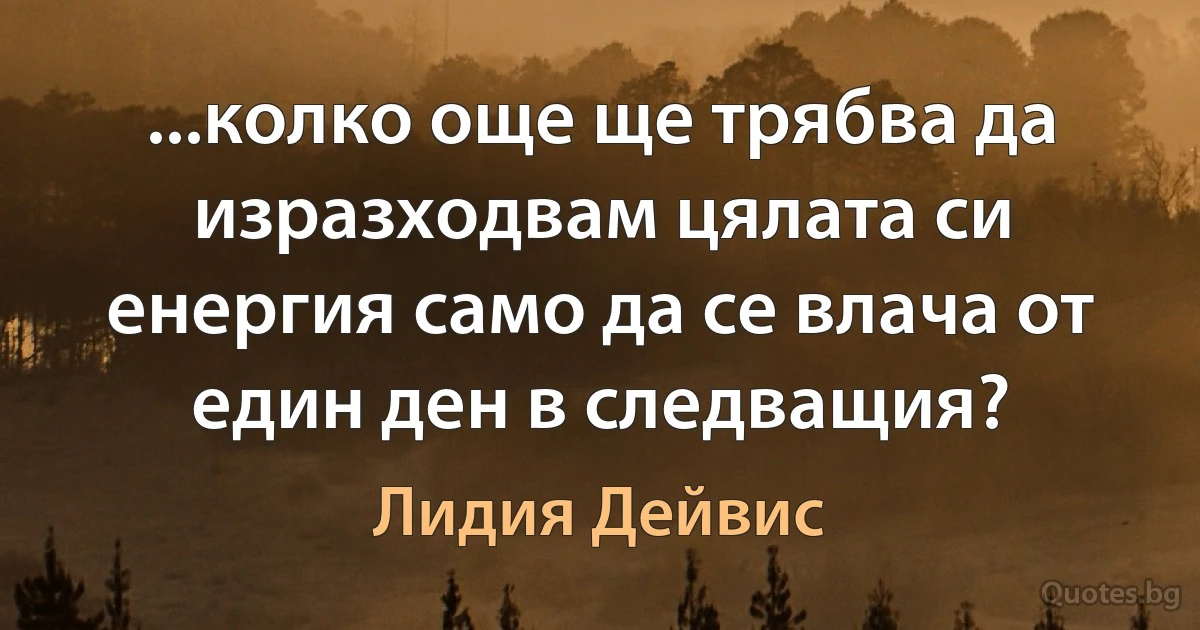 ...колко още ще трябва да изразходвам цялата си енергия само да се влача от един ден в следващия? (Лидия Дейвис)