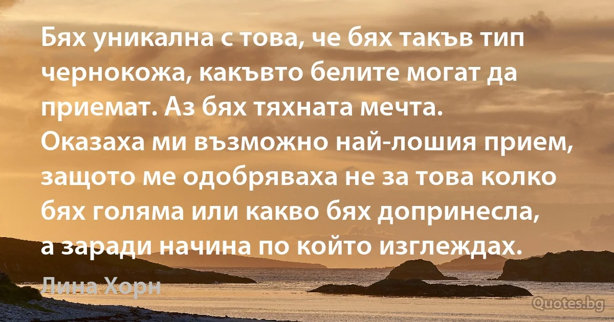 Бях уникална с това, че бях такъв тип чернокожа, какъвто белите могат да приемат. Аз бях тяхната мечта. Оказаха ми възможно най-лошия прием, защото ме одобряваха не за това колко бях голяма или какво бях допринесла, а заради начина по който изглеждах. (Лина Хорн)