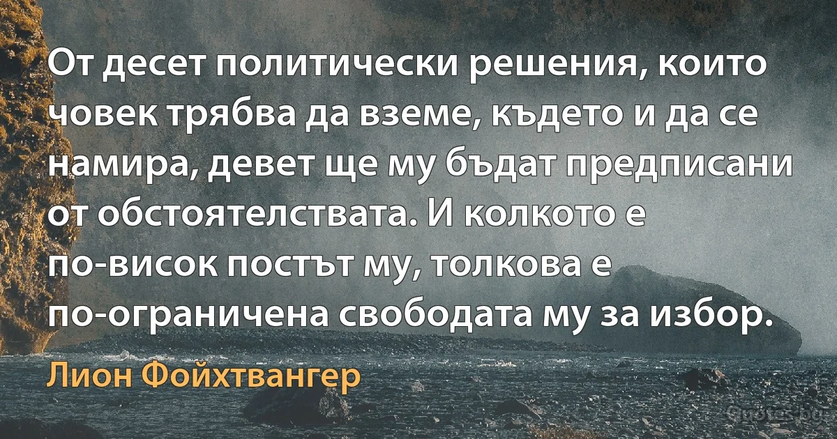 От десет политически решения, които човек трябва да вземе, където и да се намира, девет ще му бъдат предписани от обстоятелствата. И колкото е по-висок постът му, толкова е по-ограничена свободата му за избор. (Лион Фойхтвангер)