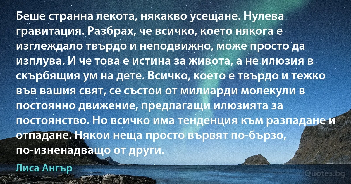 Беше странна лекота, някакво усещане. Нулева гравитация. Разбрах, че всичко, което някога е изглеждало твърдо и неподвижно, може просто да изплува. И че това е истина за живота, а не илюзия в скърбящия ум на дете. Всичко, което е твърдо и тежко във вашия свят, се състои от милиарди молекули в постоянно движение, предлагащи илюзията за постоянство. Но всичко има тенденция към разпадане и отпадане. Някои неща просто вървят по-бързо, по-изненадващо от други. (Лиса Ангър)