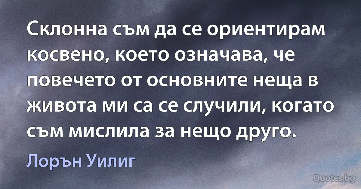 Склонна съм да се ориентирам косвено, което означава, че повечето от основните неща в живота ми са се случили, когато съм мислила за нещо друго. (Лорън Уилиг)