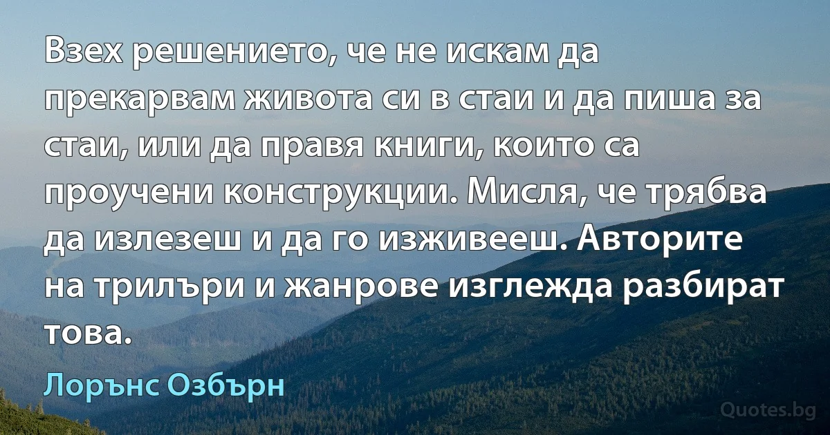 Взех решението, че не искам да прекарвам живота си в стаи и да пиша за стаи, или да правя книги, които са проучени конструкции. Мисля, че трябва да излезеш и да го изживееш. Авторите на трилъри и жанрове изглежда разбират това. (Лорънс Озбърн)