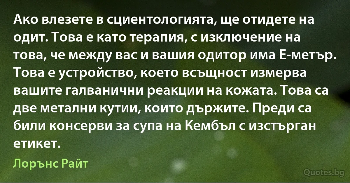 Ако влезете в сциентологията, ще отидете на одит. Това е като терапия, с изключение на това, че между вас и вашия одитор има E-метър. Това е устройство, което всъщност измерва вашите галванични реакции на кожата. Това са две метални кутии, които държите. Преди са били консерви за супа на Кембъл с изстърган етикет. (Лорънс Райт)