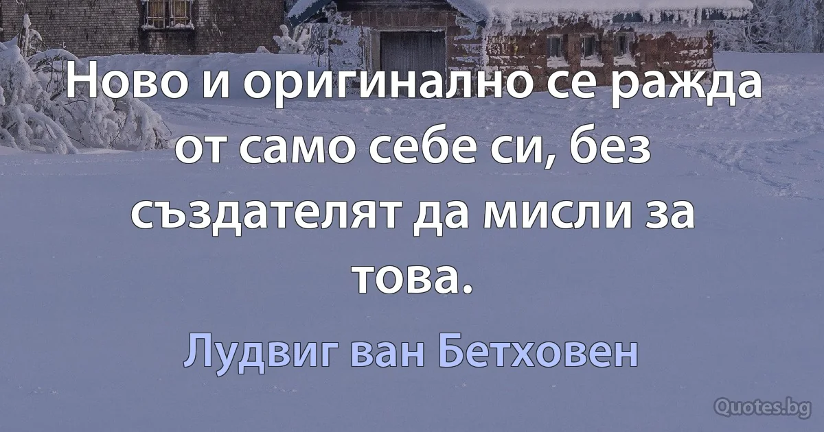 Ново и оригинално се ражда от само себе си, без създателят да мисли за това. (Лудвиг ван Бетховен)