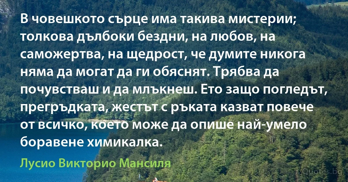 В човешкото сърце има такива мистерии; толкова дълбоки бездни, на любов, на саможертва, на щедрост, че думите никога няма да могат да ги обяснят. Трябва да почувстваш и да млъкнеш. Ето защо погледът, прегръдката, жестът с ръката казват повече от всичко, което може да опише най-умело боравене химикалка. (Лусио Викторио Мансиля)