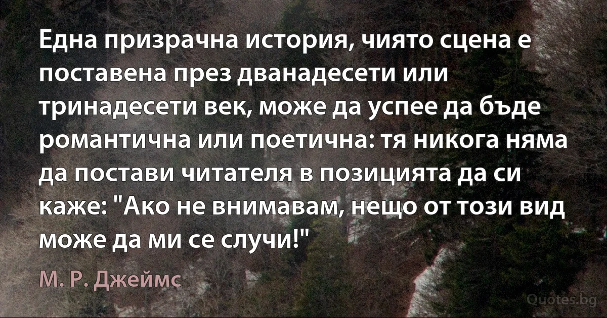 Една призрачна история, чиято сцена е поставена през дванадесети или тринадесети век, може да успее да бъде романтична или поетична: тя никога няма да постави читателя в позицията да си каже: "Ако не внимавам, нещо от този вид може да ми се случи!" (М. Р. Джеймс)