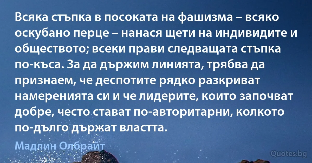 Всяка стъпка в посоката на фашизма – всяко оскубано перце – нанася щети на индивидите и обществото; всеки прави следващата стъпка по-къса. За да държим линията, трябва да признаем, че деспотите рядко разкриват намеренията си и че лидерите, които започват добре, често стават по-авторитарни, колкото по-дълго държат властта. (Мадлин Олбрайт)