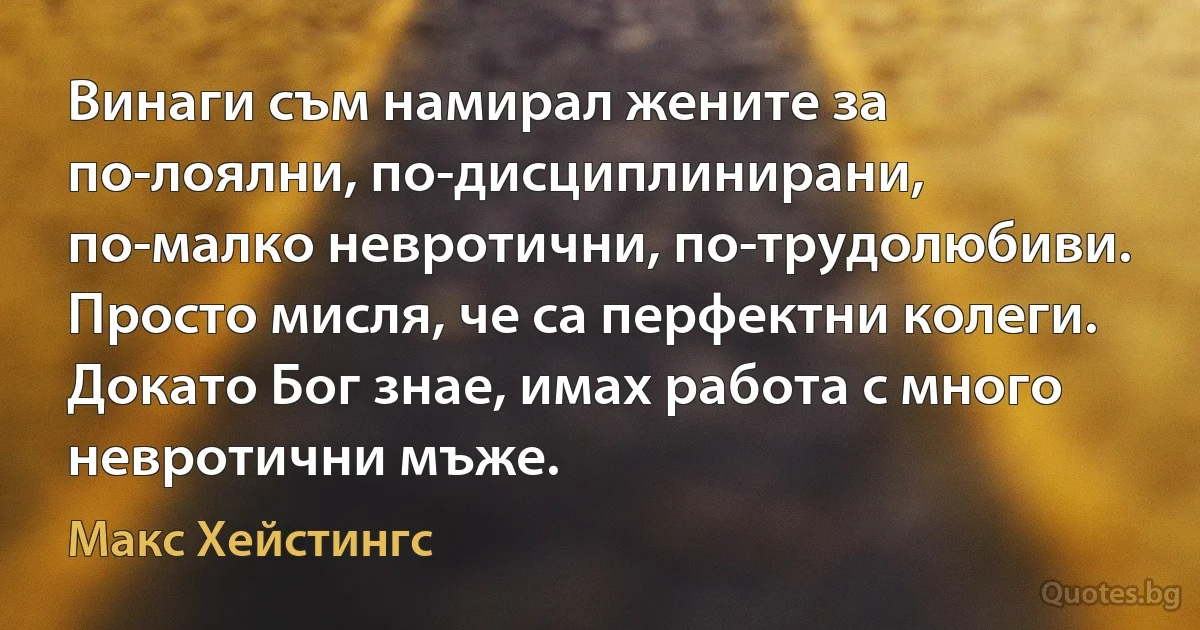 Винаги съм намирал жените за по-лоялни, по-дисциплинирани, по-малко невротични, по-трудолюбиви. Просто мисля, че са перфектни колеги. Докато Бог знае, имах работа с много невротични мъже. (Макс Хейстингс)