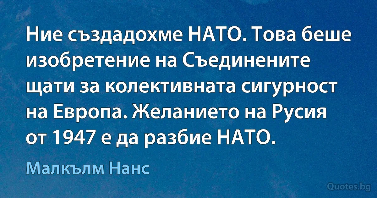 Ние създадохме НАТО. Това беше изобретение на Съединените щати за колективната сигурност на Европа. Желанието на Русия от 1947 е да разбие НАТО. (Малкълм Нанс)