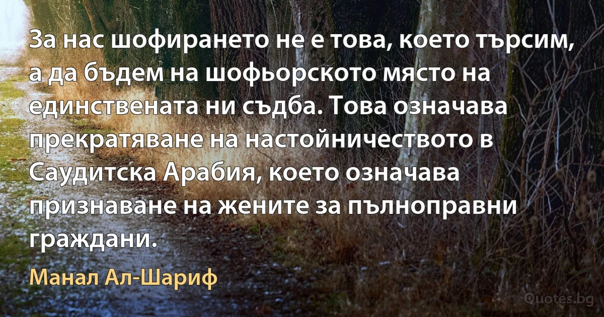 За нас шофирането не е това, което търсим, а да бъдем на шофьорското място на единствената ни съдба. Това означава прекратяване на настойничеството в Саудитска Арабия, което означава признаване на жените за пълноправни граждани. (Манал Ал-Шариф)