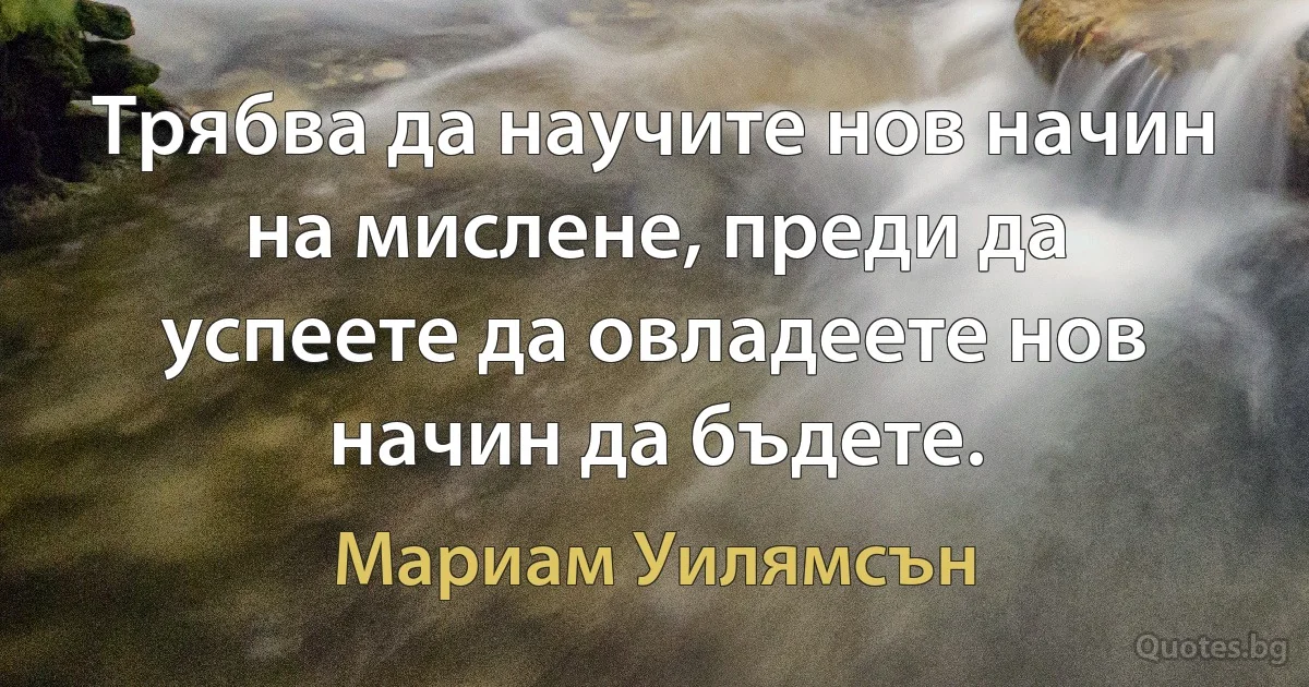 Трябва да научите нов начин на мислене, преди да успеете да овладеете нов начин да бъдете. (Мариам Уилямсън)