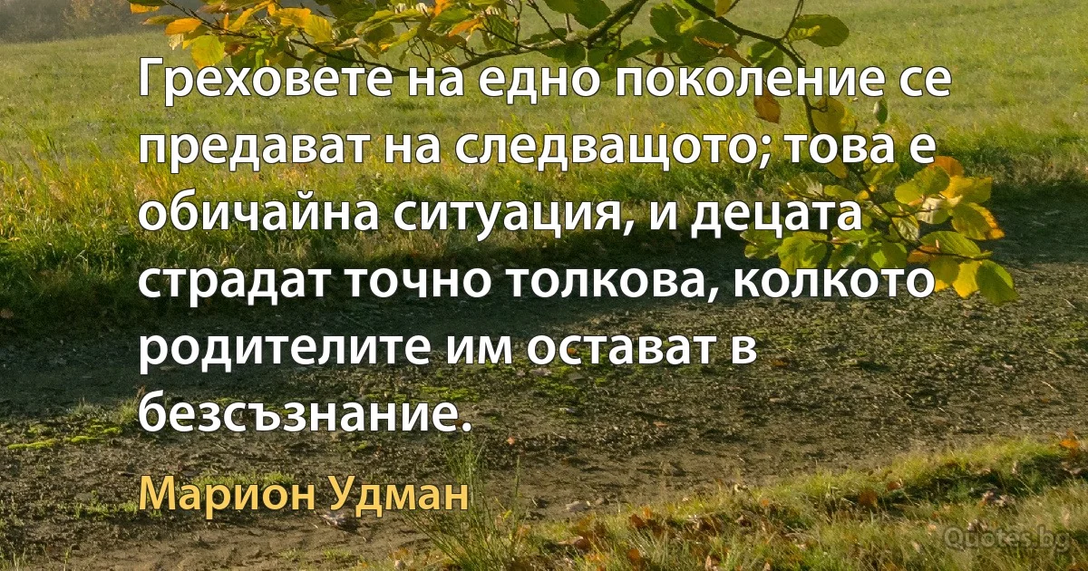 Греховете на едно поколение се предават на следващото; това е обичайна ситуация, и децата страдат точно толкова, колкото родителите им остават в безсъзнание. (Марион Удман)