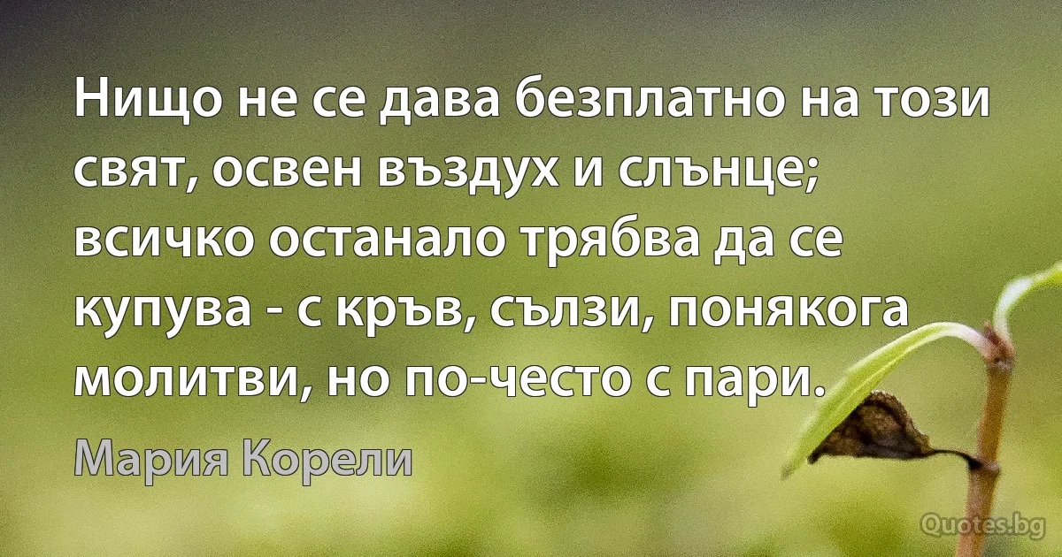 Нищо не се дава безплатно на този свят, освен въздух и слънце; всичко останало трябва да се купува - с кръв, сълзи, понякога молитви, но по-често с пари. (Мария Корели)