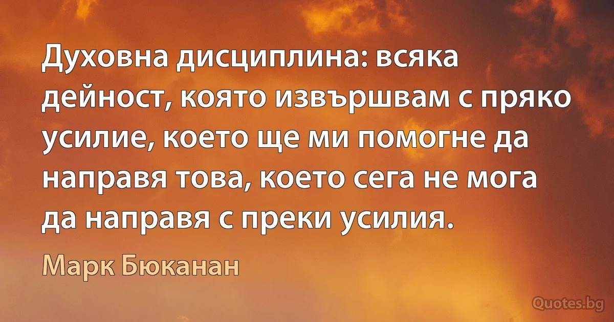 Духовна дисциплина: всяка дейност, която извършвам с пряко усилие, което ще ми помогне да направя това, което сега не мога да направя с преки усилия. (Марк Бюканан)