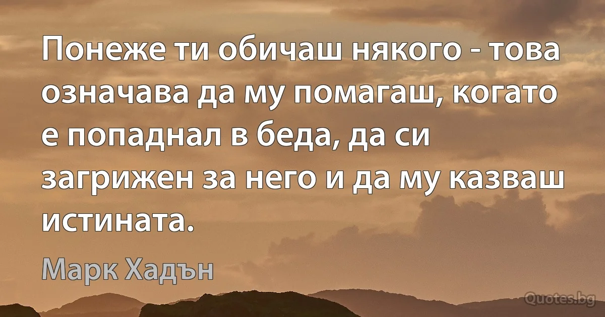 Понеже ти обичаш някого - това означава да му помагаш, когато е попаднал в беда, да си загрижен за него и да му казваш истината. (Марк Хадън)