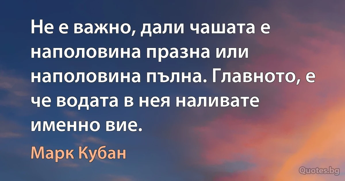 Не е важно, дали чашата е наполовина празна или наполовина пълна. Главното, е че водата в нея наливате именно вие. (Марк Кубан)