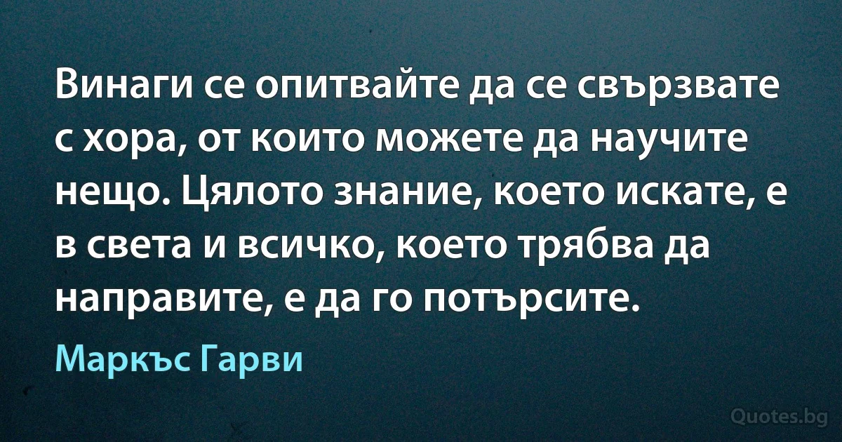 Винаги се опитвайте да се свързвате с хора, от които можете да научите нещо. Цялото знание, което искате, е в света и всичко, което трябва да направите, е да го потърсите. (Маркъс Гарви)