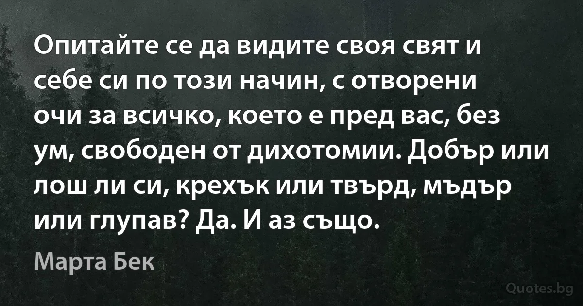 Опитайте се да видите своя свят и себе си по този начин, с отворени очи за всичко, което е пред вас, без ум, свободен от дихотомии. Добър или лош ли си, крехък или твърд, мъдър или глупав? Да. И аз също. (Марта Бек)