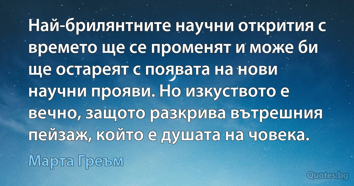 Най-брилянтните научни открития с времето ще се променят и може би ще остареят с появата на нови научни прояви. Но изкуството е вечно, защото разкрива вътрешния пейзаж, който е душата на човека. (Марта Греъм)