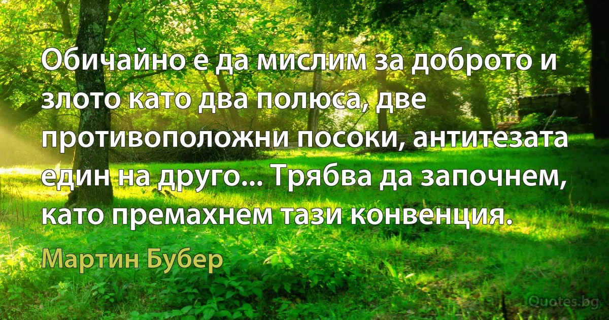 Обичайно е да мислим за доброто и злото като два полюса, две противоположни посоки, антитезата един на друго... Трябва да започнем, като премахнем тази конвенция. (Мартин Бубер)