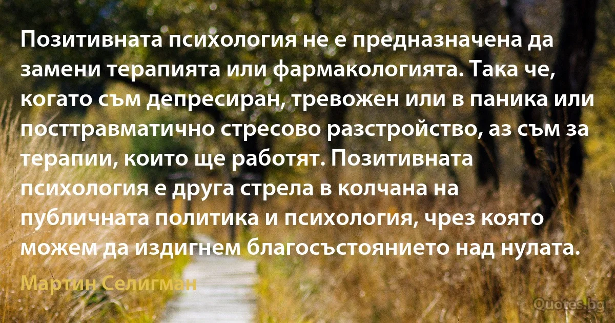 Позитивната психология не е предназначена да замени терапията или фармакологията. Така че, когато съм депресиран, тревожен или в паника или посттравматично стресово разстройство, аз съм за терапии, които ще работят. Позитивната психология е друга стрела в колчана на публичната политика и психология, чрез която можем да издигнем благосъстоянието над нулата. (Мартин Селигман)