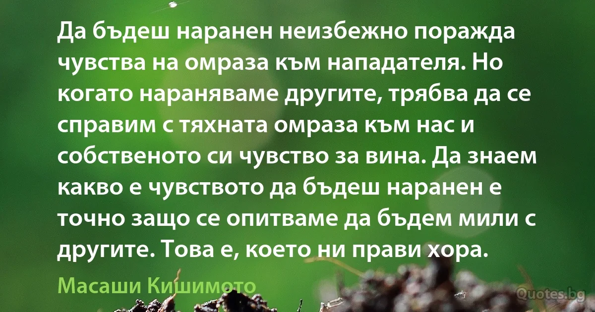 Да бъдеш наранен неизбежно поражда чувства на омраза към нападателя. Но когато нараняваме другите, трябва да се справим с тяхната омраза към нас и собственото си чувство за вина. Да знаем какво е чувството да бъдеш наранен е точно защо се опитваме да бъдем мили с другите. Това е, което ни прави хора. (Масаши Кишимото)