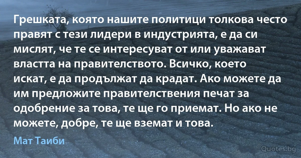 Грешката, която нашите политици толкова често правят с тези лидери в индустрията, е да си мислят, че те се интересуват от или уважават властта на правителството. Всичко, което искат, е да продължат да крадат. Ако можете да им предложите правителствения печат за одобрение за това, те ще го приемат. Но ако не можете, добре, те ще вземат и това. (Мат Таиби)