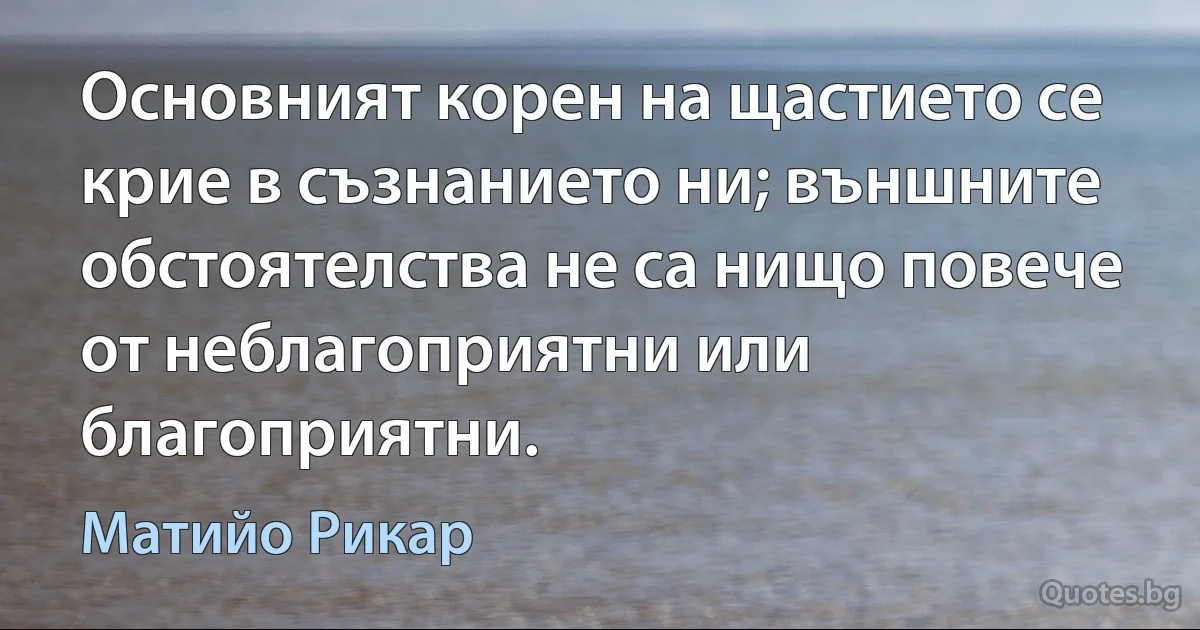 Основният корен на щастието се крие в съзнанието ни; външните обстоятелства не са нищо повече от неблагоприятни или благоприятни. (Матийо Рикар)