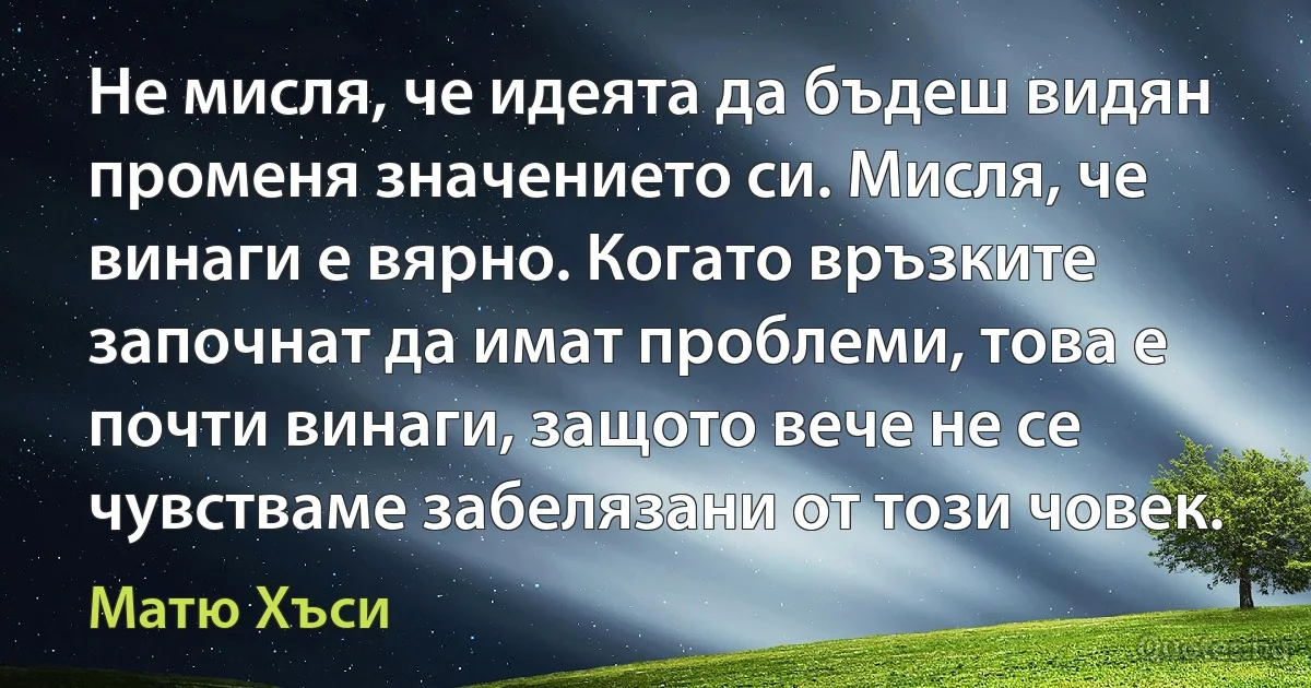 Не мисля, че идеята да бъдеш видян променя значението си. Мисля, че винаги е вярно. Когато връзките започнат да имат проблеми, това е почти винаги, защото вече не се чувстваме забелязани от този човек. (Матю Хъси)