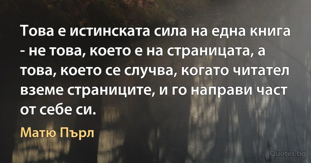 Това е истинската сила на една книга - не това, което е на страницата, а това, което се случва, когато читател вземе страниците, и го направи част от себе си. (Матю Пърл)