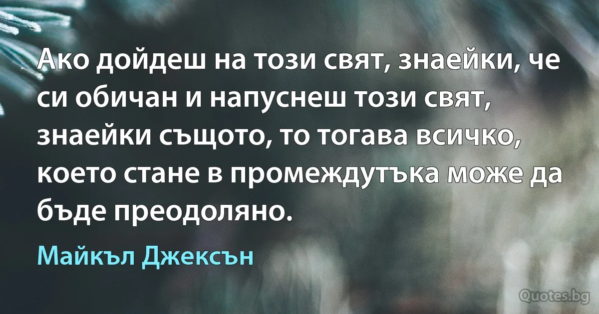 Ако дойдеш на този свят, знаейки, че си обичан и напуснеш този свят, знаейки същото, то тогава всичко, което стане в промеждутъка може да бъде преодоляно. (Майкъл Джексън)