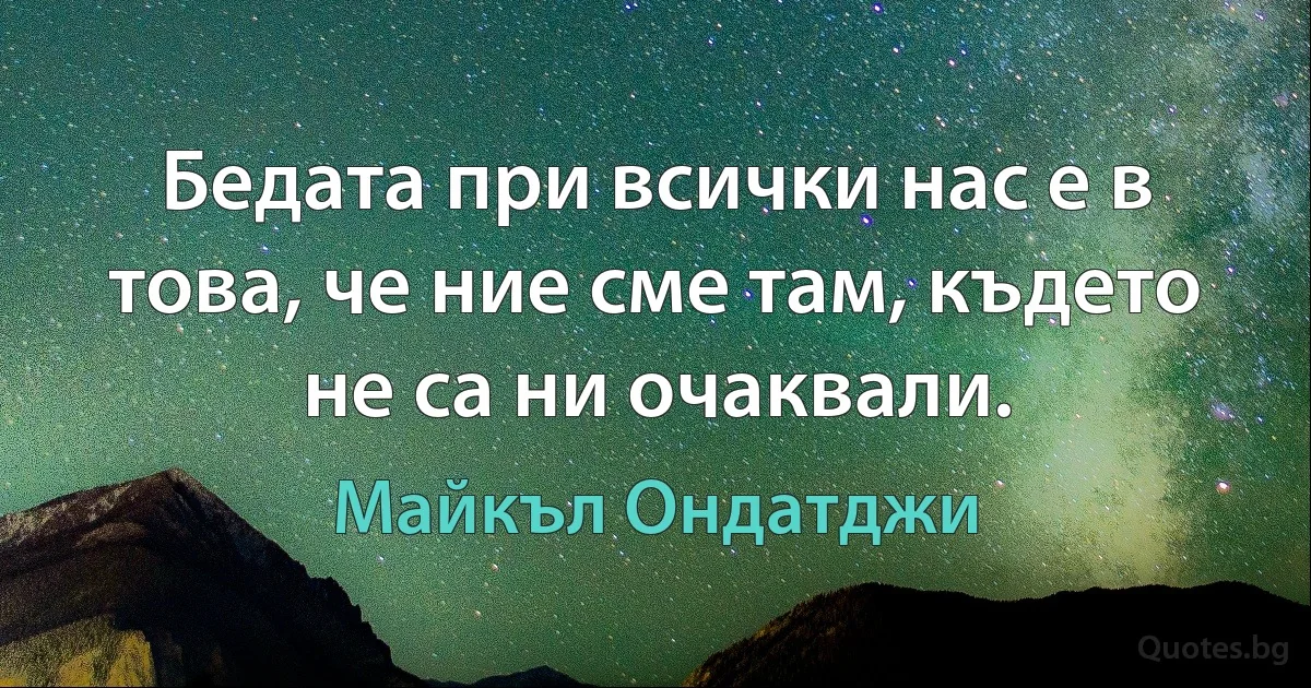 Бедата при всички нас е в това, че ние сме там, където не са ни очаквали. (Майкъл Ондатджи)