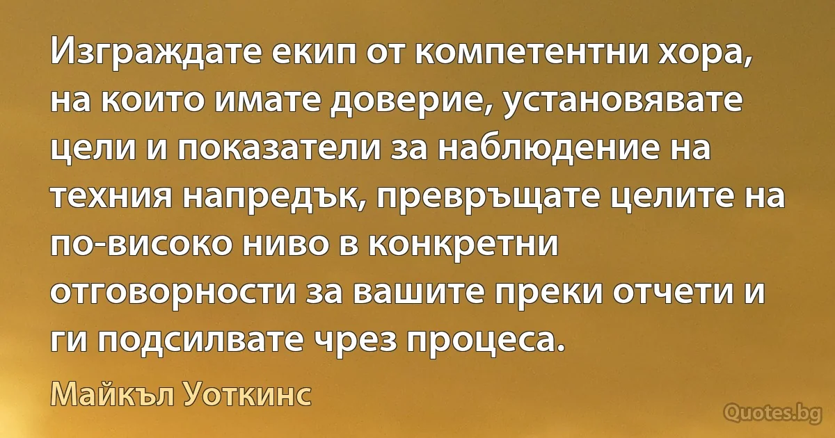 Изграждате екип от компетентни хора, на които имате доверие, установявате цели и показатели за наблюдение на техния напредък, превръщате целите на по-високо ниво в конкретни отговорности за вашите преки отчети и ги подсилвате чрез процеса. (Майкъл Уоткинс)