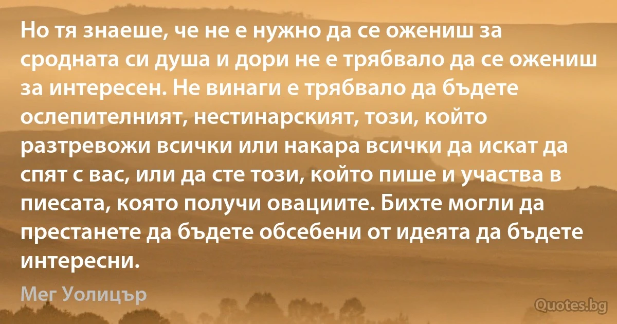 Но тя знаеше, че не е нужно да се ожениш за сродната си душа и дори не е трябвало да се ожениш за интересен. Не винаги е трябвало да бъдете ослепителният, нестинарският, този, който разтревожи всички или накара всички да искат да спят с вас, или да сте този, който пише и участва в пиесата, която получи овациите. Бихте могли да престанете да бъдете обсебени от идеята да бъдете интересни. (Мег Уолицър)